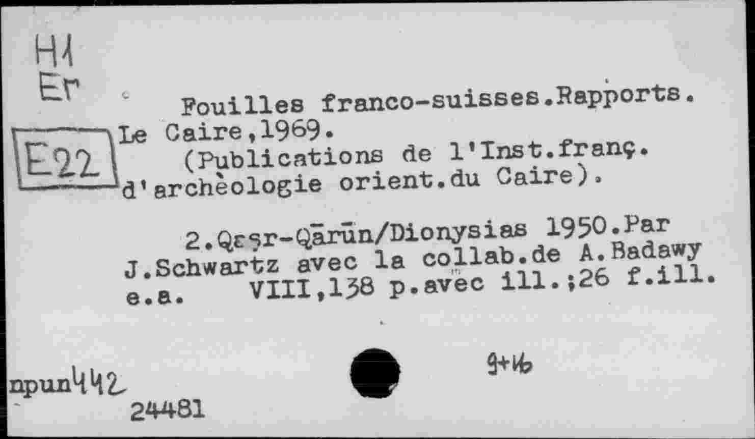 ﻿Hl
Er
Fouilles franco-suisses.Rapports.
ад
Le Caire,1969«
(Publications de l’Inst.franç d*archéologie orient.du Caire)»
S.Qrsr-Qârûn/Dionysias 1950 «J^r J.Schwartz avec la collab.de A.Ba awy e.a.	VIII,138 p.avec ill.;26 f.lii.
npun442.
24481
